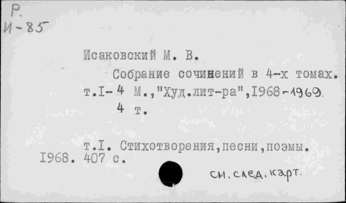 ﻿р
Исаковский М. В.
Собрание сочинений в 4-х томах. т.1- 4 М. ,”Худ.лит-ра”, 1968-4^62)
4 т.
т.1. Стихотворения,песни,поэмы 1968. 407 с.
си. с кед. кэ^рт.